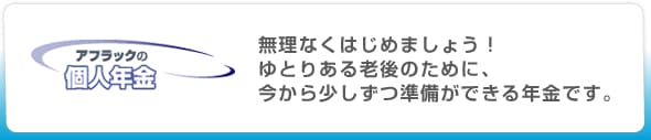 アフラックの個人年金|無理なくはじめましょう!ゆとりある老後のために、今から少しずつ準備ができる年金です。